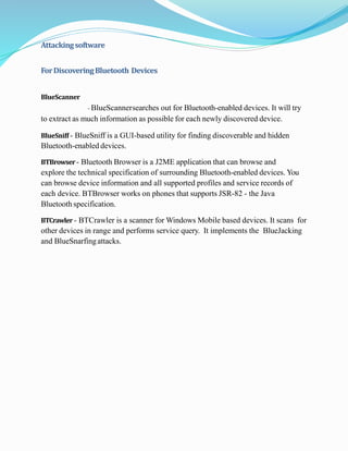 Attackingsoftware
ForDiscoveringBluetooth Devices
BlueScanner
- BlueScannersearches out for Bluetooth-enabled devices. It will try
to extract as much information as possible for each newly discovered device.
BlueSniff - BlueSniff is a GUI-based utility for finding discoverable and hidden
Bluetooth-enabled devices.
BTBrowser- Bluetooth Browser is a J2ME application that can browse and
explore the technical specification of surrounding Bluetooth-enabled devices. You
can browse device information and all supported profiles and service records of
each device. BTBrowser works on phones that supports JSR-82 - the Java
Bluetooth specification.
BTCrawler - BTCrawler is a scanner for Windows Mobile based devices. It scans for
other devices in range and performs service query. It implements the BlueJacking
and BlueSnarfingattacks.
 