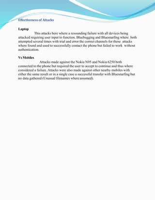 Effectivenessof Attacks
Laptop
This attacks here where a resounding failure with all devices being
attacked requiring user input to function. Bluebugging and Bluesnarfing where both
attempted several times with trial and error the correct channels for these attacks
where found and used to successfully contact the phone but failed to work without
authentication.
VsMobiles
Attacks made against the Nokia N95 and Nokia 6250 both
connected to the phone but required the user to accept to continue and thus where
considered a failure. Attacks were also made against other nearby mobiles with
either the same result or in a single case a successful transfer with Bluesnarfing but
no data gathered (Unusual filenames whereassumed).
 