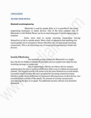 Departmentof Electronics& Communication.
CONCLUSION:
SECURE YOURDEVICE
Bluetooth socialengineering
Bluetooth is used by people daily so it is possible to use social
engineering techniques to attack devices. One of the most common uses of
Bluetooth is with Mobile Phone can be an interesting part of social engineering to
examine.
Some users tend to accept incoming connections leaving
themselves at risk to outside attack. More a lack of education than anything else
causes people not to recognize a threat when they see one and accept incoming
connections. This is an interesting way of using social engineering to break into
devices.
SecurityEffectiveness
The standard security method for Bluetooth is to simple
have the device hidden or turned off and many devices require user input for any
incoming message orconnection.
This is surprisingly effective as when a device requires
authentication for even a vcard it is difficult to find a way in without an unsecured
channel. The biggest security risk seems to be the users themselves several attacks
succeeded simple because the users accepted the incoming connection (many
harmless audits where performed on bypassers) allowing access on their device (we
considered this a failure of the attack). No amount of security can preventa
user opening the door so to speak. No additional security software was found for
Bluetooth.
 