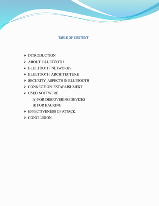 TABLEOF CONTENT
 INTRODUCTION
 ABOUT BLUETOOTH
 BLUETOOTH NETWORKS
 BLUETOOTH ARCHITECTURE
 SECURITY ASPECTS IN BLUETOOTH
 CONNECTION ESTABLISHMENT
 USED SOFTWERE
A) FOR DISCOVERING DEVICES
B) FOR HACKING
 EFFECTIVENESS OFATTACK
 CONCLUSION
 