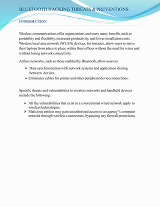 BLUETOOTH HACKING THREATS &PREVENTIONS
INTRODUCTION
Wireless communications offer organizations and users many benefits such as
portability and flexibility, increased productivity, and lower installation costs.
Wireless local area network (WLAN) devices, for instance, allow users to move
their laptops from place to place within their offices without the need for wires and
without losing network connectivity.
Ad hoc networks, such as those enabled by Bluetooth, allow users to:
 Data synchronization with network systems and application sharing
between devices.
 Eliminates cables for printer and other peripheral deviceconnections.
Specific threats and vulnerabilities to wireless networks and handheld devices
include thefollowing:
 All the vulnerabilities that exist in a conventional wired network apply to
wirelesstechnologies.
 Malicious entities may gain unauthorized access to an agency‟s computer
network through wireless connections, bypassing any firewallprotections.
 