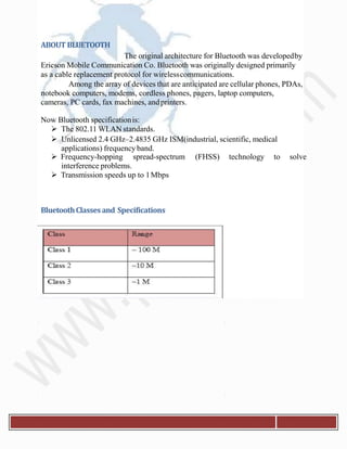 ABOUT BLUETOOTH
The original architecture for Bluetooth was developedby
Ericson Mobile Communication Co. Bluetooth was originally designed primarily
as a cable replacement protocol for wirelesscommunications.
Among the array of devices that are anticipated are cellular phones, PDAs,
notebook computers, modems, cordless phones, pagers, laptop computers,
cameras, PC cards, fax machines, andprinters.
Now Bluetooth specificationis:
 The 802.11 WLAN standards.
 Unlicensed 2.4 GHz–2.4835 GHz ISM(industrial, scientific, medical
applications) frequency band.
 Frequency-hopping spread-spectrum (FHSS) technology to solve
interference problems.
 Transmission speeds up to 1Mbps
BluetoothClassesand Specifications
 