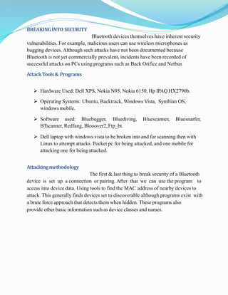 .
BREAKINGINTO SECURITY
Bluetooth devices themselves have inherent security
vulnerabilities. For example, malicious users can use wireless microphones as
bugging devices. Although such attacks have not been documented because
Bluetooth is not yet commercially prevalent, incidents have been recorded of
successful attacks on PCs using programs such as Back Orifice and Netbus
Attack Tools& Programs
 Hardware Used: Dell XPS, Nokia N95, Nokia 6150, Hp IPAQ HX2790b.
 Operating Systems: Ubuntu, Backtrack, Windows Vista, Symbian OS,
windows mobile.
 Software used: Bluebugger, Bluediving, Bluescanner, Bluesnarfer,
BTscanner, Redfang, Blooover2, Ftp_bt.
 Dell laptop with windows vista to be broken into and for scanning then with
Linux to attempt attacks. Pocket pc for being attacked, and one mobile for
attacking one for beingattacked.
Attackingmethodology
The first & last thing to break security of a Bluetooth
device is set up a connection or pairing. After that we can use the program to
access into device data. Using tools to find the MAC address of nearby devices to
attack. This generally finds devices set to discoverable although programs exist with
a brute force approach that detects them when hidden. These programs also
provide other basic information such as device classes and names.
 