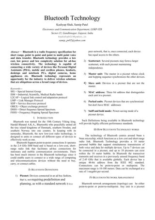 Bluetooth Technology
                                           Kashyap Shah, Samip Patel
                              Electronics and Communication Department, LDRP-ITR
                                      Sector-15, Gandhinagar, Gujarat, India
                                             kashshah019@yahoo.in
                                             samip_pn92@yahoo.com



Abstract— Bluetooth is a radio frequency specification for               peer network, that is, once connected, each device
short range, point to point and point to multi point voice               has equal access to the others.
and data transfer. Bluetooth technology provides a low
cost, low power and low complexity solution for ad-hoc               2) Scatternet: Several piconets may form a larger
wireless connectivity. The technology is capable of                     scatternet, with each piconet maintaining
connecting a wide variety of devices like Personal Digital              independence.
Assistants (PDA), mobile and cordless phones, headsets,
desktops and notebook PCs, digital cameras, home                     3) Master unit: The master in a piconet whose clock
appliances etc. Bluetooth technology represents an                      and hopping sequence synchronizes the other devices.
opportunity for the industry to deliver wireless solutions
that are ubiquitous across a broad range of devices.                 4) Slave unit: Devices in a piconet that are not the
                                                                        master.
Keywords—
SIG = Special Interest Group                                         5) MAC address: Three bit address that distinguishes
ISM = Industrial, Scientific, Medical Radio bands                       each unit in a piconet.
L2CAP = Logical link control and adaptation protocol
LMP = Link Manager Protocol                                          6) Parked units: Piconet devices that are synchronized
SDP = Service discovery protocol
                                                                        but don't have MAC addresses
OBEX = Object exchange protocol
DSSS = Direct Sequence Spread Spectrum.
                                                                     7) Sniff and hold mode: Power-saving mode of a
FHSS = Frequency Hopping Spread Spectrum
                                                                        piconet device.
                      I. INTRODUCTION
   Bluetooth was named for the 10th Century Viking king,           Such Definitions being available in Bluetooth technology
Harald Blatand A.K.A., Bluetooth) who peacefully united all      will provide highly efficient performance standards.
the tiny island kingdoms of Denmark, southern Sweden, and
southern Norway into one country. In keeping with its                         III-HOW BLUETOOTH TECHNOLOGY WORKS
namesake, Bluetooth, the new low-cost radio technology, is
designed to unite or connect all different types of devices to         The technology of Bluetooth centres around 9mm x
effectively work as one.                                         9mm microchip, which functions as a low cost and short range
      Bluetooth Support point-to-point connections It operates   radio link. Bluetooth Technology provides a 10 meter
in the 2.4 GHz ISM band and is based on a low-cost, short-       personal bubble that support simultaneous transmission of
range radio link that facilitates ad-hoc connections for         both voice and data for multiple devices. Up to 7 devices can
stationary and mobile communication environments. There          be connected in a piconet, and up to 10 piconets can exist
has been much interest in the Bluetooth technology since it      within the 10 meter bubble. In Bluetooth the transceiver
could enable users to connect to a wide range of computing       transmits and receives in a previously unused frequency band
and telecommunications devices without the need to buy,          of 2.45 GHz that is available globally. Each device has a
carry, or connect cables.                                        unique 48-bit address from the IEEE 802 standard.
                                                                 Connections can be point-to-point or multipoint. The
                II- BLUETOOTH DEFINITIONS                        maximum range is 10-100 meters. Data can be exchanged at a
                                                                 rate of 1 megabit per second.
    1) Piconet: Devices connected in an ad hoc fashion,
                                                                          IV-BLUETOOTH NETWORK ARRANGEMENT
        that is, not requiring predefinition
                                         and
        planning, as with a standard network It is a               Bluetooth network arrangements (topology) can be either
                                                                 point-to-point or point-to-multipoint. Any unit in a piconet
 