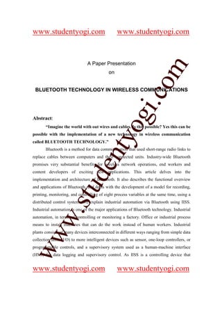 www.studentyogi.com                             www.studentyogi.com


                               A Paper Presentation




                       co om
                                           on




                          m
 BLUETOOTH TECHNOLOGY IN WIRELESS COMMUNICATIONS




                    gi. .c
                  oogi
Abstract:
       “Imagine the world with out wires and cables. Is this possible? Yes this can be
possible with the implementation of a new technology in wireless communication
               ntyy
called BLUETOOTH TECHNOLOGY.”
             eent
       Bluetooth is a method for data communication that used short-range radio links to
replace cables between computers and their connected units. Industry-wide Bluetooth
promises very substantial benefits for wireless network operations, end workers and
content developers of exciting new applications. This article delves into the
        t t dd


implementation and architecture of Bluetooth. It also describes the functional overview
     ssuu


and applications of Bluetooth, and deals with the development of a model for recording,
printing, monitoring, and controlling of eight process variables at the same time, using a
distributed control system. We explain industrial automation via Bluetooth using IISS.
Industrial automation is one of the major applications of Bluetooth technology. Industrial
   w. .
   w




automation, in terms of controlling or monitoring a factory. Office or industrial process
means to install machines that can do the work instead of human workers. Industrial
plants consists of many devices interconnected in different ways ranging from simple data
ww




collection units (I/O) to more intelligent devices such as sensor, one-loop controllers, or
ww




programmable controls, and a supervisory system used as a human-machine interface
(HMI) for data logging and supervisory control. As IISS is a controlling device that


www.studentyogi.com                             www.studentyogi.com
 