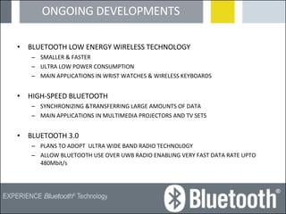 ONGOING DEVELOPMENTS BLUETOOTH LOW ENERGY WIRELESS TECHNOLOGY SMALLER & FASTER ULTRA LOW POWER CONSUMPTION MAIN APPLICATIONS IN WRIST WATCHES & WIRELESS KEYBOARDS HIGH-SPEED BLUETOOTH SYNCHRONIZING &TRANSFERRING LARGE AMOUNTS OF DATA MAIN APPLICATIONS IN MULTIMEDIA PROJECTORS AND TV SETS BLUETOOTH 3.0 PLANS TO ADOPT  ULTRA WIDE BAND RADIO TECHNOLOGY ALLOW BLUETOOTH USE OVER UWB RADIO ENABLING VERY FAST DATA RATE UPTO 480Mbit/s 