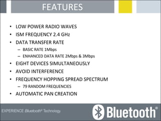 FEATURES LOW POWER RADIO WAVES ISM FREQUENCY 2.4 GHz DATA TRANSFER RATE  BASIC RATE 1Mbps  ENHANCED DATA RATE 2Mbps & 3Mbps EIGHT DEVICES SIMULTANEOUSLY AVOID INTERFERENCE FREQUENCY HOPPING SPREAD SPECTRUM 79 RANDOM FREQUENCIES AUTOMATIC PAN CREATION 
