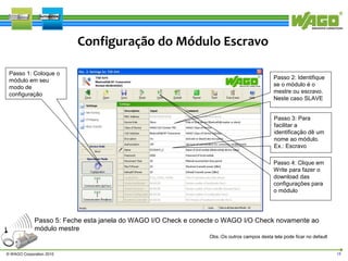 Configuração do Módulo Escravo
Passo 1: Coloque o
módulo em seu
modo de
configuração

Passo 2: Identifique
se o módulo é o
mestre ou escravo.
Neste caso SLAVE
Passo 3: Para
facilitar a
identificação dê um
nome ao módulo.
Ex.: Escravo
Passo 4: Clique em
Write para fazer o
download das
configurações para
o módulo

Passo 5: Feche esta janela do WAGO I/O Check e conecte o WAGO I/O Check novamente ao
módulo mestre
Obs.:Os outros campos desta tela pode ficar no default
© WAGO Corporation 2010

18

 