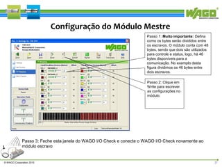Configuração do Módulo Mestre
Passo 1: Muito importante: Defina
como os bytes serão divididos entre
os escravos. O módulo conta com 48
bytes, sendo que dois são utilizados
para controle e status, logo, há 46
bytes disponíveis para a
comunicação. No exemplo desta
figura dividimos os 46 bytes entre
dois escravos.
Passo 2: Clique em
Write para escrever
as configurações no
módulo.

Passo 3: Feche esta janela do WAGO I/O Check e conecte o WAGO I/O Check novamente ao
módulo escravo

© WAGO Corporation 2010

21

 