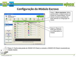 Configuração do Módulo Escravo
Passo 1: Muito importante: Defina
quantos bytes o módulo escravo vai
receber do módulo Mestre. Procure
colocar a mesma quantidade de
bytes definida na configuração do
mestre

Passo 2: Clique em
Write para escrever
as configurações no
módulo.

Passo 3: Feche esta janela do WAGO I/O Check e conecte o WAGO I/O Check novamente ao
módulo mestre

© WAGO Corporation 2010

24

 