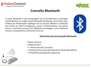 Conceito Bluetooth
O nome Bluetooth é uma homenagem ao rei da Dinamarca e Noruega,
Harald Blatand, em inglês Harold Bluetooth (traduzido como dente azul,
embora em dinamarquês signifique de tez escura). Blåtand é conhecido
por unificar as tribos norueguesas, suecas e dinamarquesas. Da mesma
forma, o protocolo procura unir diferentes tecnologias, como telefones
móveis e computadores, diferentes CLPs, etc

Elementos da comunicação Bluetooth
•Baixo consumo
•Médio Alcance
•1 mestre para até 7 escravos
• Endereço único para cada dispositivo: Bluetooth address
• Pareamento para garantir segurança

 