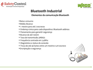 Bluetooth Industrial
Elementos da comunicação Bluetooth
•Baixo consumo
•Médio Alcance
•1 mestre para até 7 escravos
• Endereço único para cada dispositivo: Bluetooth address
• Pareamento para garantir segurança
•Alcance de até 1000m
• Taxa de transmissão 3Mbit/s
• Frequência centrada em 2,4Mhz
• Diagnóstico e status da conexão
• Troca de até 46 bytes entre um mestre e um escravo
•Encriptação e segurança

 