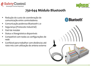 750-644 Módulo Bluetooth
• Redução do custo de coordenação de
comunicação entre controladores
• Comunicação poderosa Bluetooth 2.0
• Segurança (Protocolo Industrial)
• Fácil de Instalar
• Status e Diangnóstico disponíveis
• Compatível com todas as configurações de
rede
• Confiável para trabalhar com distâncias até
1000 mts com utilização de antena externa

 