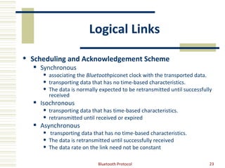 Logical Links

 Scheduling and Acknowledgement Scheme
     Synchronous
         associating the Bluetoothpiconet clock with the transported data.
         transporting data that has no time-based characteristics.
         The data is normally expected to be retransmitted until successfully
          received
     Isochronous
         transporting data that has time-based characteristics.
         retransmitted until received or expired
     Asynchronous
         transporting data that has no time-based characteristics.
         The data is retransmitted until successfully received
         The data rate on the link need not be constant

                              Bluetooth Protocol                             23
 