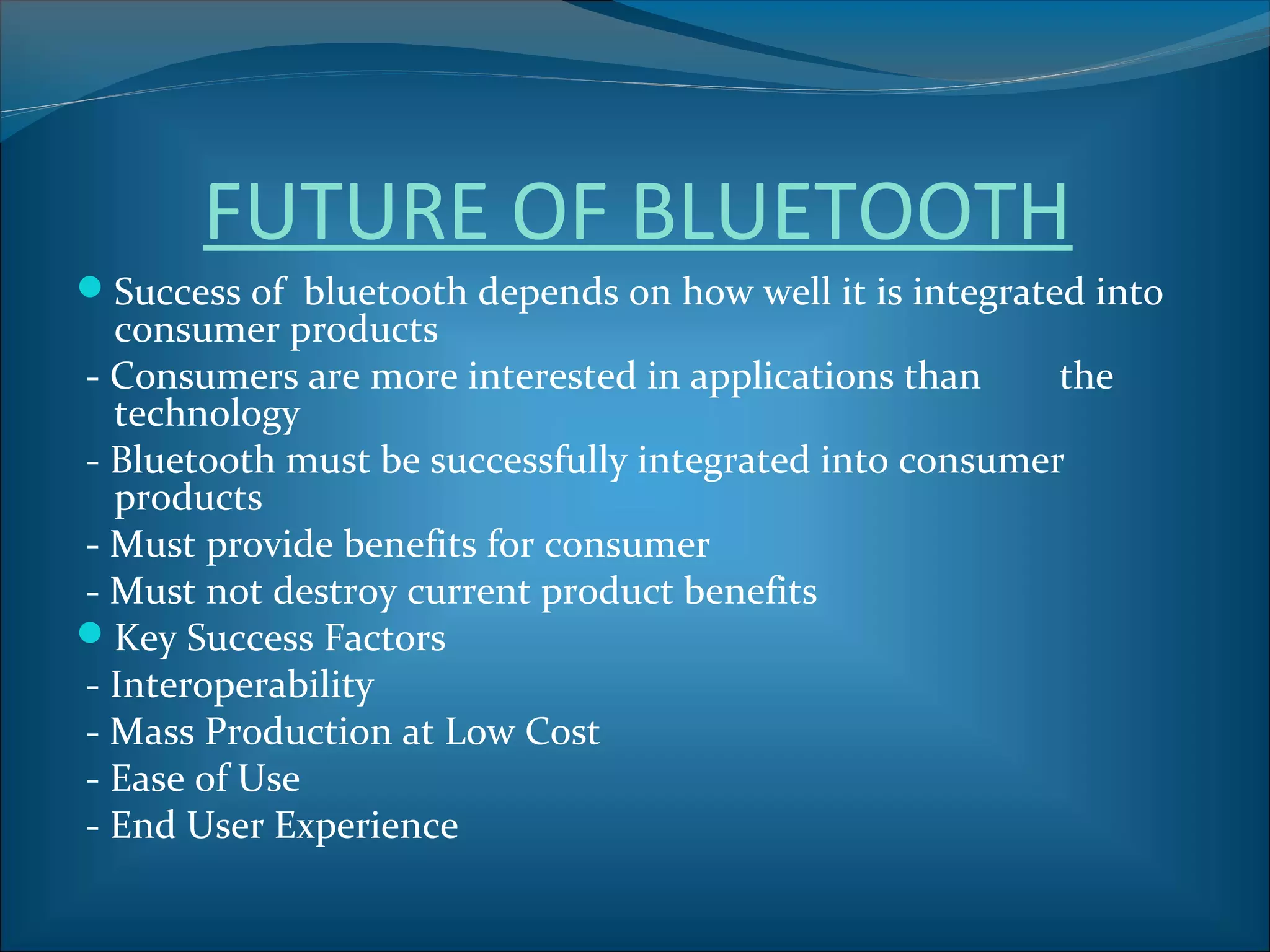 FUTURE OF BLUETOOTH
Success of bluetooth depends on how well it is integrated into
  consumer products
- Consumers are more interested in applications than     the
  technology
- Bluetooth must be successfully integrated into consumer
  products
- Must provide benefits for consumer
- Must not destroy current product benefits
Key Success Factors
- Interoperability
- Mass Production at Low Cost
- Ease of Use
- End User Experience
 