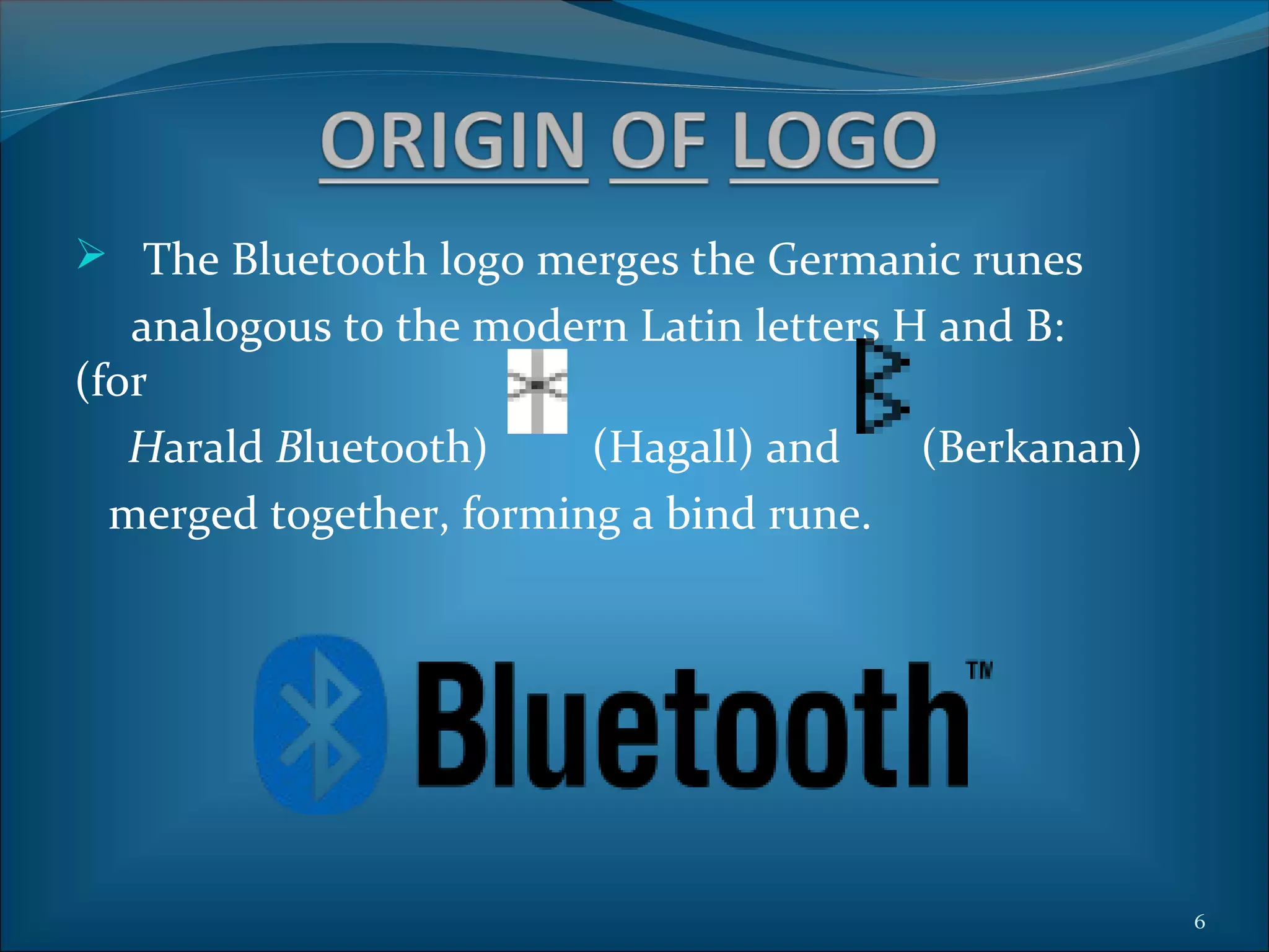  The Bluetooth logo merges the Germanic runes
   analogous to the modern Latin letters H and B:
(for
   Harald Bluetooth)     (Hagall) and     (Berkanan)
  merged together, forming a bind rune.




                                                       6
 