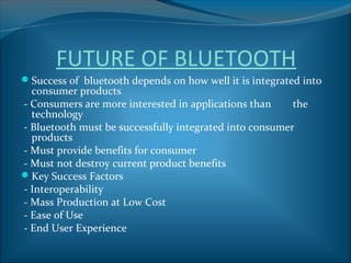 FUTURE OF BLUETOOTH
Success of bluetooth depends on how well it is integrated into
  consumer products
- Consumers are more interested in applications than     the
  technology
- Bluetooth must be successfully integrated into consumer
  products
- Must provide benefits for consumer
- Must not destroy current product benefits
Key Success Factors
- Interoperability
- Mass Production at Low Cost
- Ease of Use
- End User Experience
 
