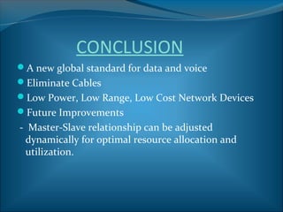 CONCLUSION
A new global standard for data and voice
Eliminate Cables
Low Power, Low Range, Low Cost Network Devices
Future Improvements
- Master-Slave relationship can be adjusted
 dynamically for optimal resource allocation and
 utilization.
 