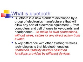 What is bluetooth
   Bluetooth is a new standard developed by a
    group of electronics manufacturers that will
    allow any sort of electronic equipment -- from
    computers and cell phones to keyboards and
    headphones -- to make its own connections,
    without wires, cables or any direct action from
    a user.
   A key difference with other existing wireless
    technologies is that bluetooth enables
    combined usability models based on
    functions provided by different devices.
 