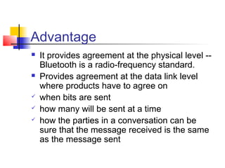 Advantage
   It provides agreement at the physical level --
    Bluetooth is a radio-frequency standard.
   Provides agreement at the data link level
    where products have to agree on
   when bits are sent
   how many will be sent at a time
   how the parties in a conversation can be
    sure that the message received is the same
    as the message sent
 