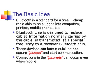 The Basic Idea
   Bluetooth is a standard for a small , cheap
    radio chip to be plugged into computers,
    printers, mobile phones, etc
   Bluetooth chip is designed to replace
    cables.Information normally carried by
    the cable, is transmitted at a special
    frequency to a receiver Bluetooth chip.
   These devices can form a quick ad-hoc
    secure “piconet” and start communication.
   Connections in the “piconets” can occur even
    when mobile.
 
