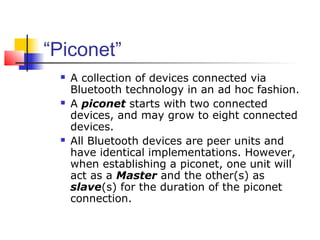 “Piconet”
    A collection of devices connected via
     Bluetooth technology in an ad hoc fashion.
    A piconet starts with two connected
     devices, and may grow to eight connected
     devices.
    All Bluetooth devices are peer units and
     have identical implementations. However,
     when establishing a piconet, one unit will
     act as a Master and the other(s) as
     slave(s) for the duration of the piconet
     connection.
 