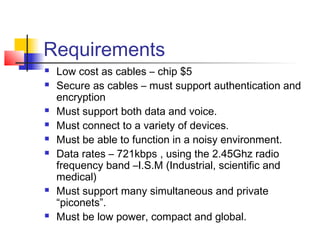 Requirements
   Low cost as cables – chip $5
   Secure as cables – must support authentication and
    encryption
   Must support both data and voice.
   Must connect to a variety of devices.
   Must be able to function in a noisy environment.
   Data rates – 721kbps , using the 2.45Ghz radio
    frequency band –I.S.M (Industrial, scientific and
    medical)
   Must support many simultaneous and private
    “piconets”.
   Must be low power, compact and global.
 