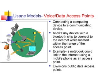 Usage Models- Voice/Data Access Points
                   Connecting a computing
                    device to a communicating
                    device.
                   Allows any device with a
                    bluetooth chip to connect to
                    the internet while located
                    within the range of the
                    access point.
                   Example- a notebook could
                    link to the internet using a
                    mobile phone as an access
                    point.
                   Envisions public data access
                    points
 