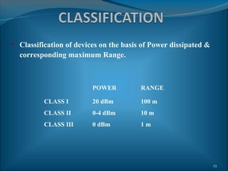 • Classification of devices on the basis of Power dissipated &
  corresponding maximum Range.



                         POWER          RANGE

          CLASS I        20 dBm         100 m
          CLASS II       0-4 dBm        10 m
          CLASS III      0 dBm          1m




                                                                 23
 
