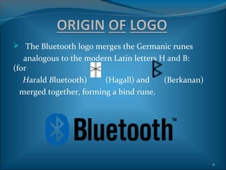  The Bluetooth logo merges the Germanic runes
   analogous to the modern Latin letters H and B:
(for
   Harald Bluetooth)     (Hagall) and     (Berkanan)
  merged together, forming a bind rune.




                                                       6
 