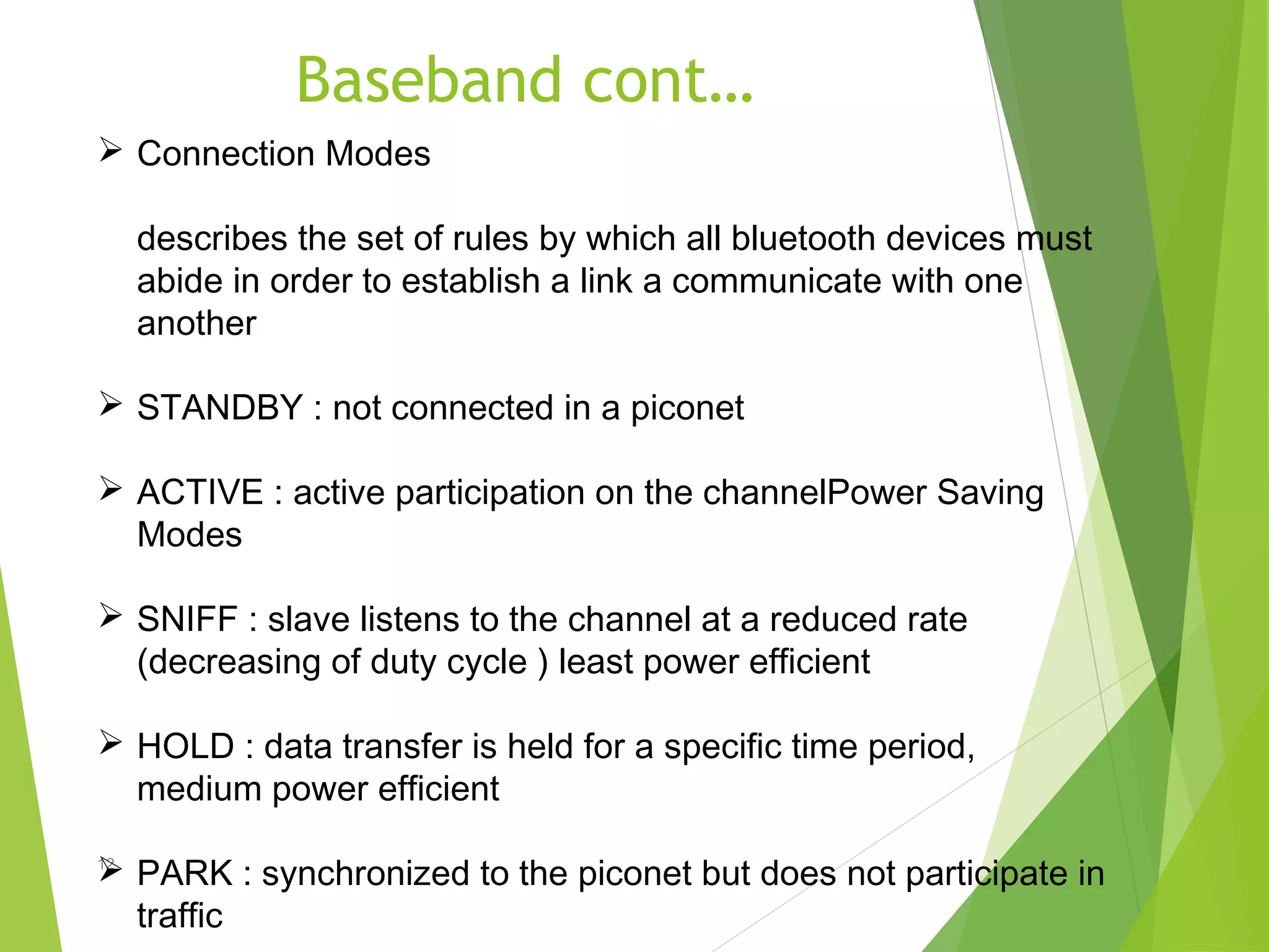 Baseband cont…
12
 Connection Modes
describes the set of rules by which all bluetooth devices must
abide in order to establish a link a communicate with one
another
 STANDBY : not connected in a piconet
 ACTIVE : active participation on the channelPower Saving
Modes
 SNIFF : slave listens to the channel at a reduced rate
(decreasing of duty cycle ) least power efficient
 HOLD : data transfer is held for a specific time period,
medium power efficient
 PARK : synchronized to the piconet but does not participate in
traffic
 