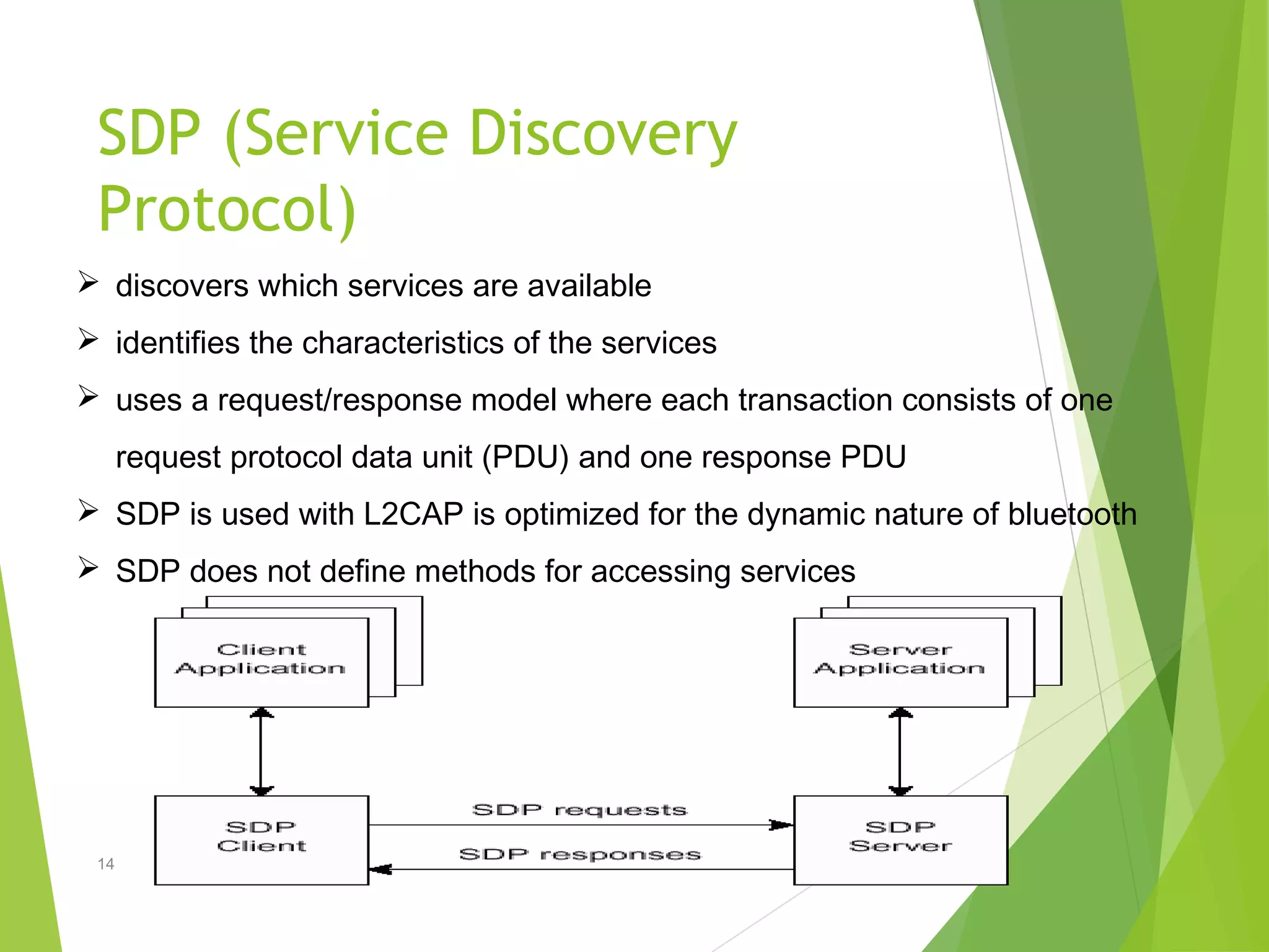 SDP (Service Discovery
Protocol)
14
 discovers which services are available
 identifies the characteristics of the services
 uses a request/response model where each transaction consists of one
request protocol data unit (PDU) and one response PDU
 SDP is used with L2CAP is optimized for the dynamic nature of bluetooth
 SDP does not define methods for accessing services
 