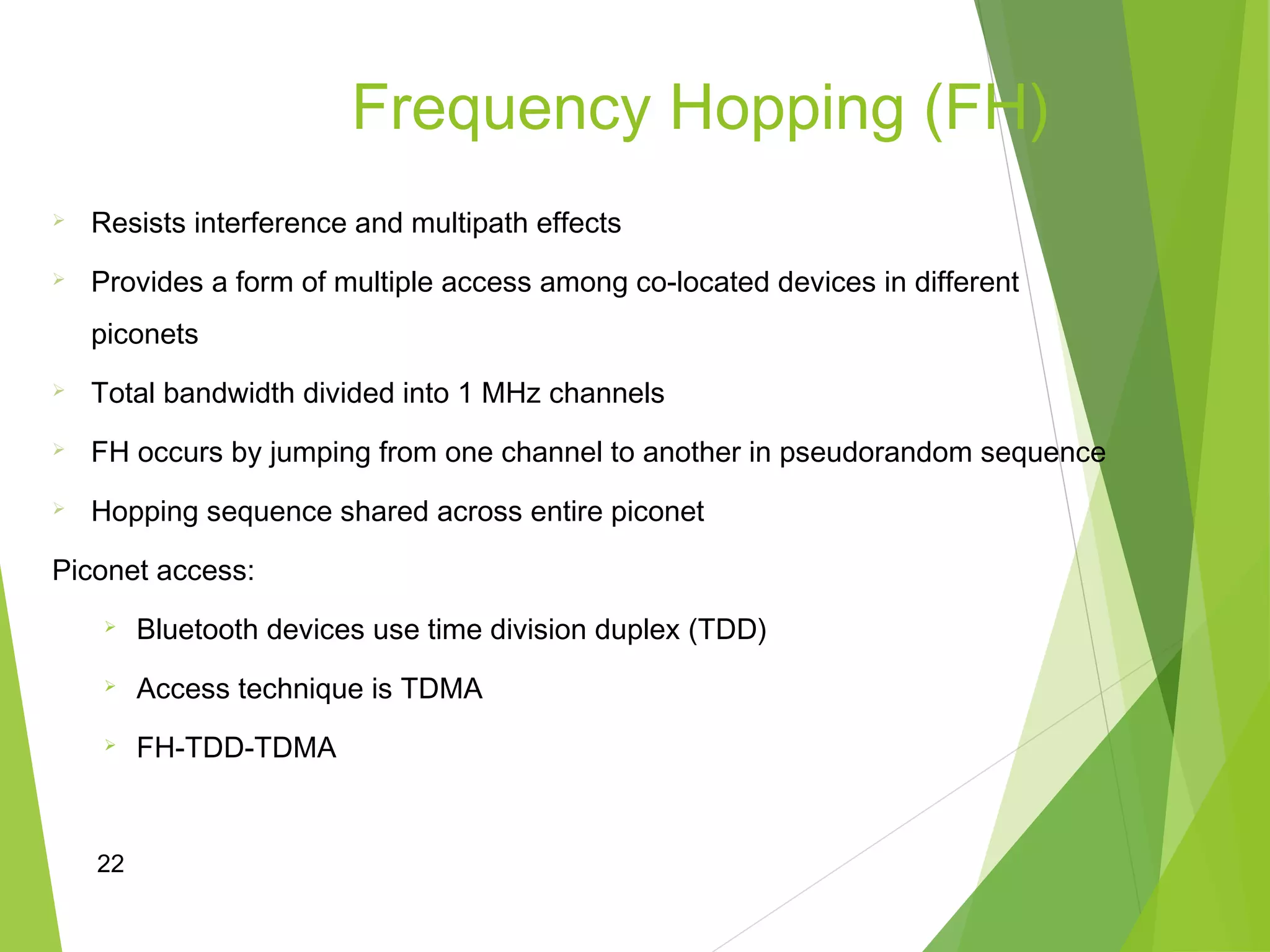 22
Frequency Hopping (FH)
 Resists interference and multipath effects
 Provides a form of multiple access among co-located devices in different
piconets
 Total bandwidth divided into 1 MHz channels
 FH occurs by jumping from one channel to another in pseudorandom sequence
 Hopping sequence shared across entire piconet
Piconet access:
 Bluetooth devices use time division duplex (TDD)
 Access technique is TDMA
 FH-TDD-TDMA
 