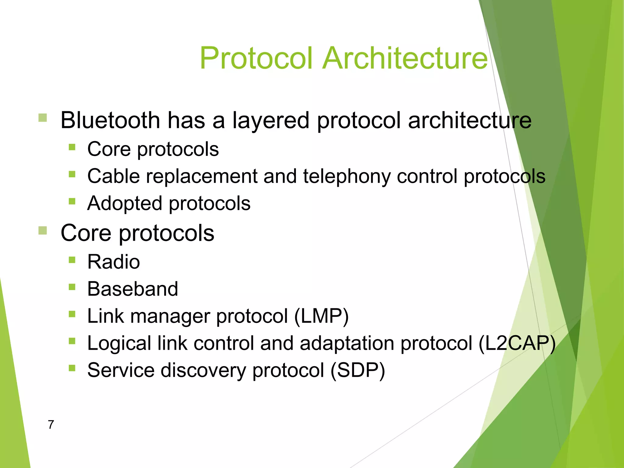 7
Protocol Architecture
 Bluetooth has a layered protocol architecture
 Core protocols
 Cable replacement and telephony control protocols
 Adopted protocols
 Core protocols
 Radio
 Baseband
 Link manager protocol (LMP)
 Logical link control and adaptation protocol (L2CAP)
 Service discovery protocol (SDP)
 