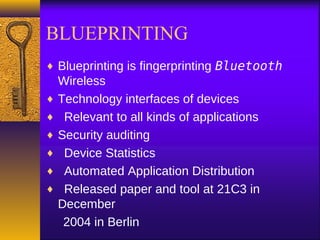 BLUEPRINTING
♦ Blueprinting is fingerprinting Bluetooth
Wireless
♦ Technology interfaces of devices
♦ Relevant to all kinds of applications
♦ Security auditing
♦ Device Statistics
♦ Automated Application Distribution
♦ Released paper and tool at 21C3 in
December
2004 in Berlin
 
