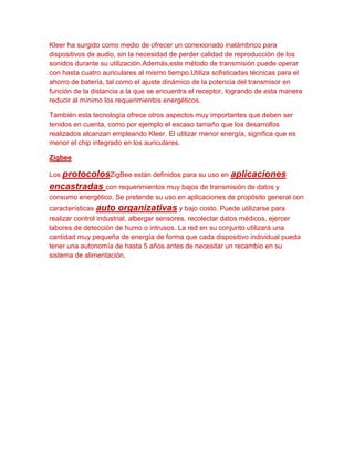 Kleer ha surgido como medio de ofrecer un conexionado inalámbrico para
dispositivos de audio, sin la necesidad de perder calidad de reproducción de los
sonidos durante su utilización.Además,este método de transmisión puede operar
con hasta cuatro auriculares al mismo tiempo.Utiliza sofisticadas técnicas para el
ahorro de batería, tal como el ajuste dinámico de la potencia del transmisor en
función de la distancia a la que se encuentra el receptor, logrando de esta manera
reducir al mínimo los requerimientos energéticos.

También esta tecnología ofrece otros aspectos muy importantes que deben ser
tenidos en cuenta, como por ejemplo el escaso tamaño que los desarrollos
realizados alcanzan empleando Kleer. El utilizar menor energía, significa que es
menor el chip integrado en los auriculares.

Zigbee

Los protocolosZigBee están definidos para su uso en       aplicaciones
encastradas con requerimientos muy bajos de transmisión de datos y
consumo energético. Se pretende su uso en aplicaciones de propósito general con
características auto organizativas y bajo costo. Puede utilizarse para
realizar control industrial, albergar sensores, recolectar datos médicos, ejercer
labores de detección de humo o intrusos. La red en su conjunto utilizará una
cantidad muy pequeña de energía de forma que cada dispositivo individual pueda
tener una autonomía de hasta 5 años antes de necesitar un recambio en su
sistema de alimentación.
 