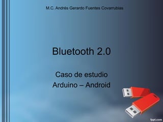 Bluetooth 2.0 
Caso de estudio 
Arduino – Android 
M.C. Andrés Gerardo Fuentes Covarrubias  
