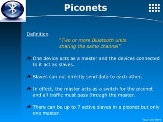 Definition “ Two or more Bluetooth units  sharing the same channel” One device acts as a master and the devices connected to it act as slaves. Slaves can not directly send data to each other. In effect, the master acts as a switch for the piconet and all traffic must pass through the master. There can be up to 7 active slaves in a piconet but only one master. Piconets 