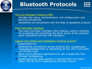 Bluetooth Protocols The Link Manager Protocol (LMP)   Handles link setup, authentication, link configuration and security procedures.  Establishes all connections with the help of baseband protocol. Host Controller Interface The Host Controller Interface (HCI) defines uniform methods for accessing and controlling the lower layers of the protocol stack (baseband and the link manager). Logical Link Control and Adaptation Protocol (L2CAP)   Responsible for: Establishing connections across existing ACL  ( Asynchronous Connection-oriented)  links or requesting an ACL link if one does not already exist. Allow many different applications to use a single ACL link through multiplexing. Repackaging the data packets it receives from the higher layers into the form expected by the lower layers. 