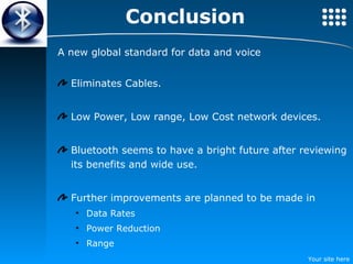 Conclusion A new global standard for data and voice Eliminates Cables. Low Power, Low range, Low Cost network devices. Bluetooth seems to have a bright future after reviewing its benefits and wide use. Further improvements are planned to be made in Data Rates Power Reduction Range 