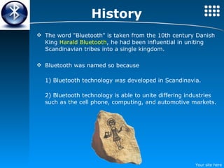 History The word "Bluetooth" is taken from the 10th century Danish King  Harald Bluetooth , he had been influential in uniting Scandinavian tribes into a single kingdom. Bluetooth was named so because 1) Bluetooth technology was developed in Scandinavia. 2) Bluetooth technology is able to unite differing industries such as the cell phone, computing, and automotive markets.  