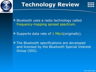 Technology Review Bluetooth uses a radio technology called  frequency-hopping spread spectrum. Supports data rate of  1 Mb/s (originally). The Bluetooth specifications are developed and licensed by the Bluetooth Special Interest Group (SIG).   