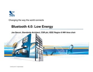 © CSR plc 2010. All rights reserved.
Changing the way the world connects
Bluetooth 4.0: Low Energy
Joe Decuir, Standards Architect, CSR plc; IEEE Region 6 NW Area chair
 