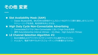 その他 変更
● Slot Availability Mask (SAM)
○ Classic Bluetooth用。BR/EDRの送受信タイムスロットを2デバイス間で通知し合うことでス
ケジューリングを改良。転送効率を向上させる。
● High Duty Cycle Non-Connectable Advertising
○ ConnectableだけでなくNon-Connectable においてHigh Dutyを追加
○ 通常 DutyはAdvertise Interval 20msec - 10.24sec、High Dutyは3.75msec
● LE Channel Selection Algorithm #2
○ BLEの接続およびアドバタイズパケットのチャネル選択アルゴリズム
○ #1と比べ、電波干渉やマルチパスフェーディングの影響がより少ない
 