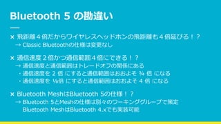 Bluetooth 5 の勘違い
× 飛距離４倍だからワイヤレスヘッドホンの飛距離も４倍延びる！？
→ Classic Bluetoothの仕様は変更なし
× 通信速度２倍かつ通信範囲４倍にできる！？
→ 通信速度と通信範囲はトレードオフの関係にある
・通信速度を 2 倍 にすると通信範囲はおおよそ ¾ 倍 になる
・通信速度を ⅛倍 にすると通信範囲はおおよそ 4 倍 になる
× Bluetooth MeshはBluetooth 5の仕様！？
→ Bluetooth 5とMeshの仕様は別々のワーキンググループで策定
Bluetooth MeshはBluetooth 4.xでも実装可能
 
