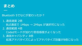 まとめ
Bluetooth 5でなにが変わったか？
1. 通信速度 2倍
BLE通信で 1Mbps → 2Mbps が選択可になった
2. 通信範囲 4倍
Codedモードが加わり受信感度がよくなった
3. 通信キャパシティ 8倍
拡張アドバタイズによってアドバタイズ容量が8倍になった
 