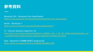 参考資料
Bluetooth SIG - Bluetooth Core Specification
https://www.bluetooth.com/specifications/bluetooth-core-specification
Nordic - Bluetooth 5
https://www.nordicsemi.com/eng/Products/Bluetooth-5
TI - Channel Selection Algorithm #2
http://dev.ti.com/tirex/content/simplelink_cc2640r2_sdk_1_35_00_33/docs/ble5stack/ble_use
r_guide/html/ble-stack/channel-selection-algorithm-number-two.html
Qiita - Bluetooth 5仕様書の変更点 @eggman氏
https://qiita.com/eggman/items/d2abd06cf89a8f62c568
 