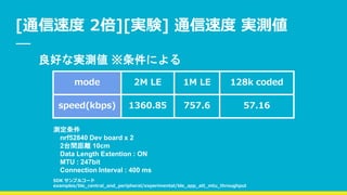 [通信速度 2倍][実験] 通信速度 実測値
mode 2M LE 1M LE 128k coded
speed(kbps) 1360.85 757.6 57.16
測定条件
nrf52840 Dev board x 2
2台間距離 10cm
Data Length Extention : ON
MTU : 247bit
Connection Interval : 400 ms
良好な実測値 ※条件による
SDK サンプルコード
examples/ble_central_and_peripheral/experimental/ble_app_att_mtu_throughput
 