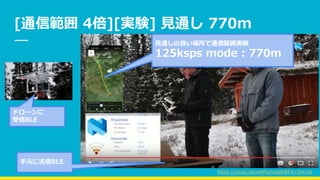 [通信範囲 4倍][実験] 見通し 770m
ドローンに
受信BLE
見通しの良い場所で通信範囲実験
125ksps mode : 770m
手元に送信BLE
https://youtu.be/w4PbxVwg83M?t=3m15s
 
