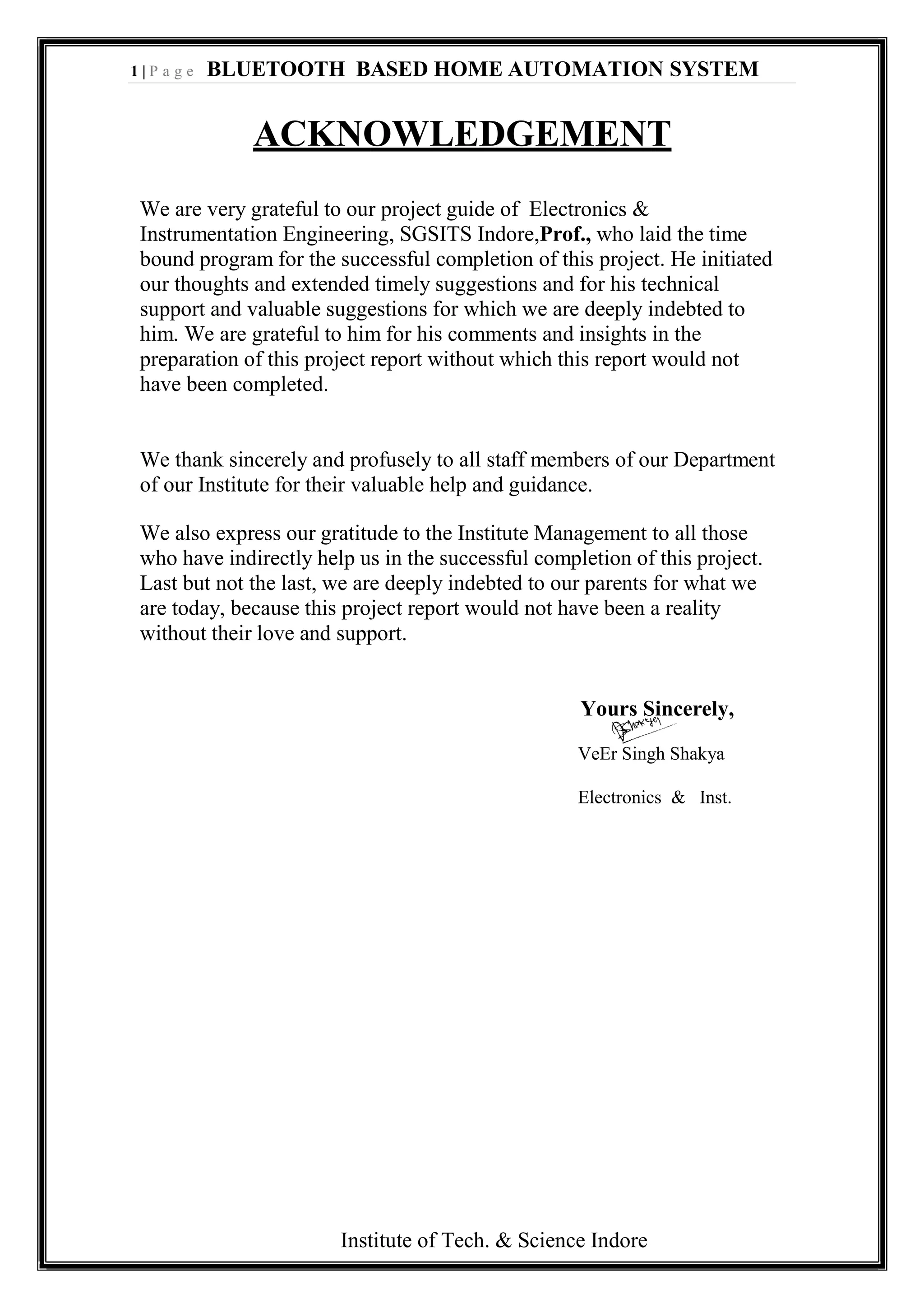1 | P a g e BLUETOOTH BASED HOME AUTOMATION SYSTEM
Institute of Tech. & Science Indore
ACKNOWLEDGEMENT
We are very grateful to our project guide of Electronics &
Instrumentation Engineering, SGSITS Indore,Prof., who laid the time
bound program for the successful completion of this project. He initiated
our thoughts and extended timely suggestions and for his technical
support and valuable suggestions for which we are deeply indebted to
him. We are grateful to him for his comments and insights in the
preparation of this project report without which this report would not
have been completed.
We thank sincerely and profusely to all staff members of our Department
of our Institute for their valuable help and guidance.
We also express our gratitude to the Institute Management to all those
who have indirectly help us in the successful completion of this project.
Last but not the last, we are deeply indebted to our parents for what we
are today, because this project report would not have been a reality
without their love and support.
Yours Sincerely,
VeEr Singh Shakya
Electronics & Inst.
 
